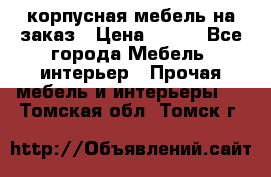 корпусная мебель на заказ › Цена ­ 100 - Все города Мебель, интерьер » Прочая мебель и интерьеры   . Томская обл.,Томск г.